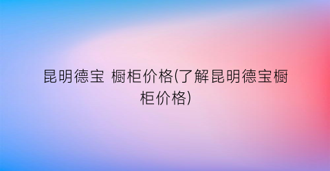 昆明德宝 橱柜价格(了解昆明德宝橱柜价格)